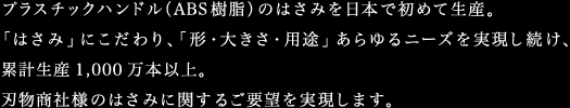 プラスチックハンドル（ABS樹脂）のはさみを日本で初めて生産。「はさみ」にこだわり、「形・大きさ・用途」あらゆるニーズを実現し続け、累計生産1,000万本以上。刃物商社様のはさみに関するご要望を実現します。